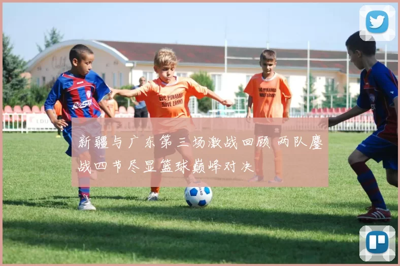 新疆与广东第三场激战回顾 两队鏖战四节尽显篮球巅峰对决