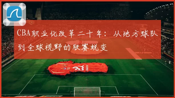 CBA职业化改革二十年:从地方球队到全球视野的联赛蜕变