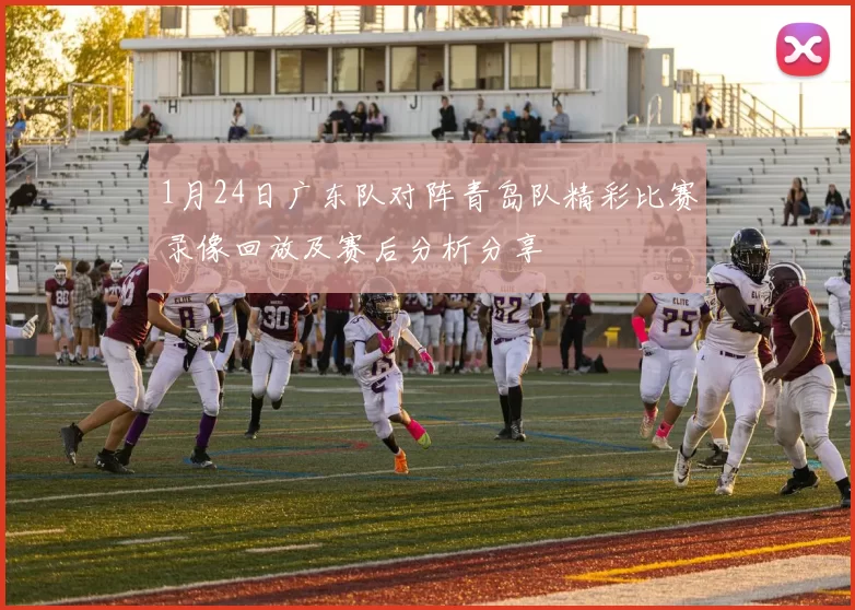 1月24日广东队对阵青岛队精彩比赛录像回放及赛后分析分享