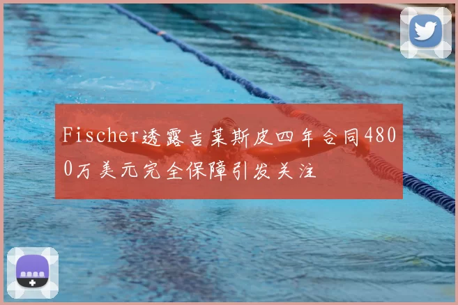 Fischer透露吉莱斯皮四年合同4800万美元完全保障引发关注