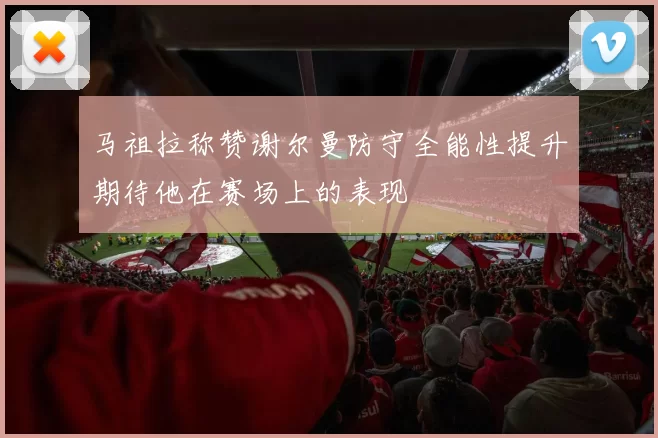 马祖拉称赞谢尔曼防守全能性提升期待他在赛场上的表现