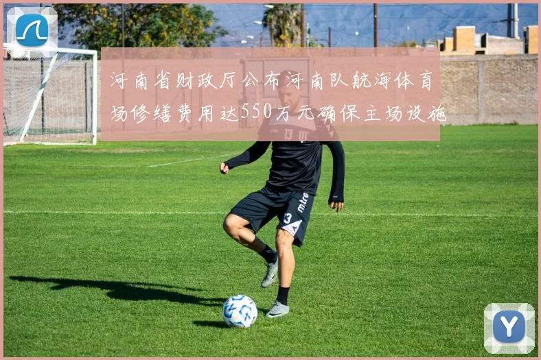 河南省财政厅公布河南队航海体育场修缮费用达550万元确保主场设施安全