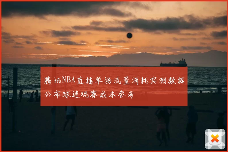 腾讯NBA直播单场流量消耗实测数据公布球迷观赛成本参考